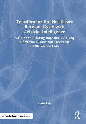 Transforming the Healthcare Revenue Cycle with Artificial Intelligence: A Guide to Building Impactful AI Using Electronic Claims and Electronic Heath Record Data - Korin Reid - cover