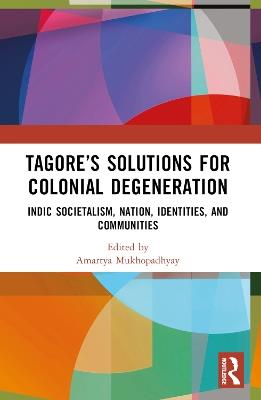 Tagore’s Solutions for Colonial Degeneration: Indic Societalism, Nation, Identities, and Communities - Amartya Mukhopadhyay - cover