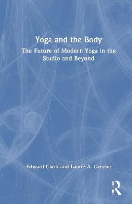 Yoga and the Body: The Future of Modern Yoga in the Studio and Beyond - Edward Clark,Laurie A. Greene - cover