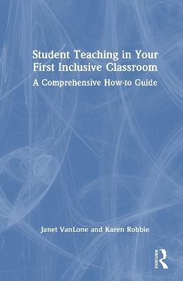 Student Teaching in Your First Inclusive Classroom: A Comprehensive How-to Guide - Janet VanLone,Karen Robbie - cover