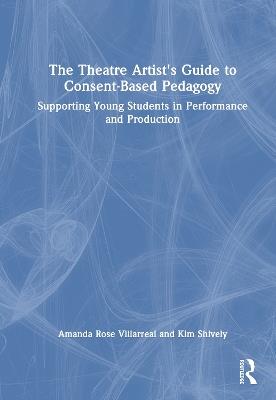 The Theatre Artist's Guide to Consent-Based Pedagogy: Supporting Young Students in Performance and Production - Amanda Rose Villarreal,Kim Shively - cover