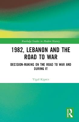 1982, Lebanon and the Road to War: Decision-Making on the Road to War and During It - Yigal Kipnis - cover