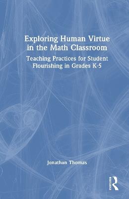 Exploring Human Virtue in the Math Classroom: Teaching Practices for Student Flourishing in Grades K-5 - Jonathan Thomas - cover