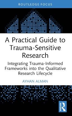 A Practical Guide to Trauma-Sensitive Research: Integrating Trauma-Informed Frameworks into the Qualitative Research Lifecycle - Ayhan Alman - cover