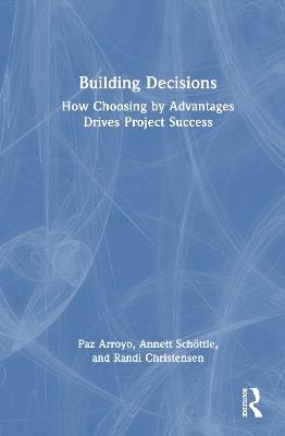 Building Decisions: How Choosing by Advantages Drives Project Success - Paz Arroyo,Annett Schöttle,Randi Christensen - cover