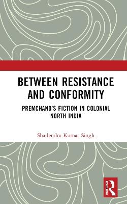 Between Resistance and Conformity: Premchand’s Fiction in Colonial North India - Shailendra Kumar Singh - cover