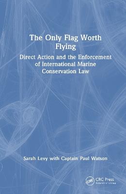 The Only Flag Worth Flying: Direct Action and the Enforcement of International Marine Conservation Law - Sarah Levy,Paul Watson - cover