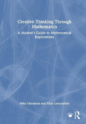Creative Thinking Through Mathematics: A Student's Guide to Mathematical Explorations - Mika Munakata,Eliza Leszczynski - cover