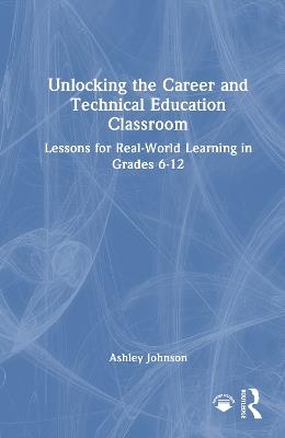 Unlocking the Career and Technical Education Classroom: Lessons for Real-World Learning in Grades 6-12 - Ashley Johnson - cover