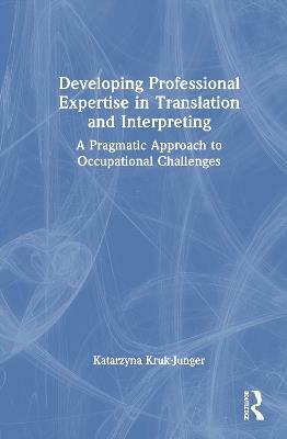 Developing Professional Expertise in Translation and Interpreting: A Pragmatic Approach to Occupational Challenges - Katarzyna Kruk-Junger - cover