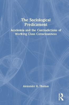 The Sociological Predicament: Academia and the Contradictions of Working Class Consciousness - Alexander Thomas - cover