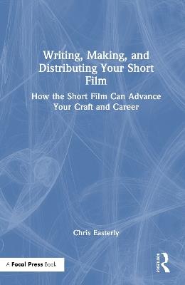 Writing, Making, and Distributing Your Short Film: How the Short Film Can Advance Your Craft and Career - Chris Easterly - cover
