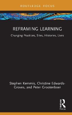 Reframing Learning: Changing Practices, Sites, Histories, Lives - Stephen Kemmis,Christine Edwards-Groves,Peter Grootenboer - cover
