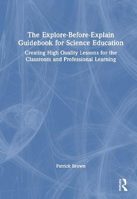 The Explore-Before-Explain Guidebook for Science Education: Creating High Quality Lessons for the Classroom and Professional Learning - Patrick Brown - cover