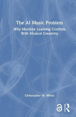 The AI Music Problem: Why Machine Learning Conflicts With Musical Creativity - Christopher W. White - cover