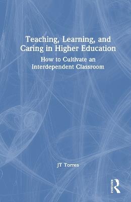 Teaching, Learning, and Caring in Higher Education: How to Cultivate an Interdependent Classroom - JT Torres - cover