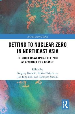 Getting to Nuclear Zero in Northeast Asia: The Nuclear-Weapon-Free Zone as a Vehicle for Change - cover