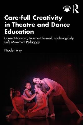 Care-full Creativity in Theatre and Dance Education: Consent-Forward, Trauma-Informed, Psychologically Safe Movement Pedagogy - Nicole Perry - cover