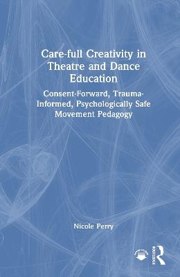 Care-full Creativity in Theatre and Dance Education: Consent-Forward, Trauma-Informed, Psychologically Safe Movement Pedagogy - Nicole Perry - cover
