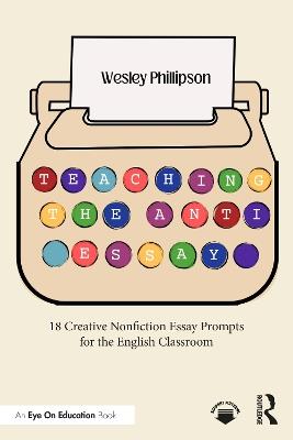 Teaching the Anti-Essay: 18 Creative Nonfiction Essay Prompts for the English Classroom - Wesley Phillipson - cover
