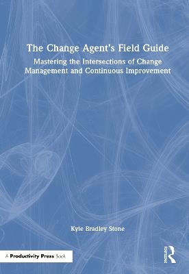 The Change Agent’s Field Guide: Mastering the Intersections of Change Management and Continuous Improvement - Kyle Bradley Stone - cover