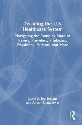 Decoding the U.S. Healthcare System: Navigating the Complex Maze of Payers, Providers, Producers, Physicians, Patients, and More - cover