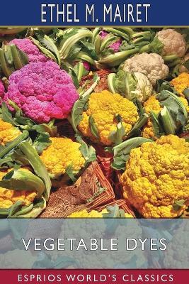 Vegetable Dyes (Esprios Classics): Being a book of Recipes and other information useful to the Dyer - Ethel M Mairet - cover