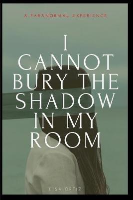 I Cannot Bury the Shadow In My Room: A Paranormal Experience - Lisa Ortiz - cover