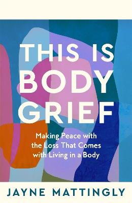 This Is Body Grief: Making Peace with the Loss that Comes with Living in a Body - Jayne Mattingly - cover