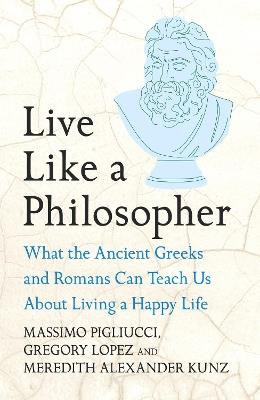 Live Like A Philosopher: What the Ancient Greeks and Romans Can Teach Us About Living a Happy Life - Massimo Pigliucci,Gregory Lopez,Meredith Alexander Kunz - cover