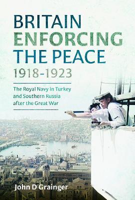 Britain Enforcing the Peace, 1918–1923: The Royal Navy in Turkey and Southern Russia after the Great War - John D Grainger - cover