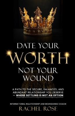 Date Your Worth, Not Your Wound: A Path to the Secure, Balanced and Abundant Relationship You Deserve - Where Settling is NOT an Option - Rachel Rose - cover