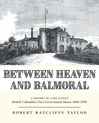 Between Heaven and Balmoral: A History of Cary Castle British Columbia's First Government House 1860-1899 - Robert Ratcliffe Taylor - cover