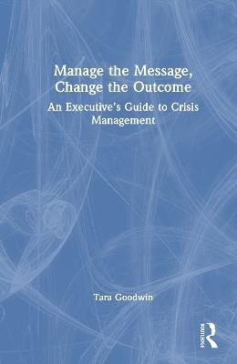 Manage the Message, Change the Outcome: An Executive’s Guide to Crisis Management - Tara Goodwin - cover
