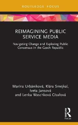 Reimagining Public Service Media: Navigating Change and Exploring Public Consensus in the Czech Republic - Marína Urbániková,Klára Smejkal,Iveta Jansová - cover