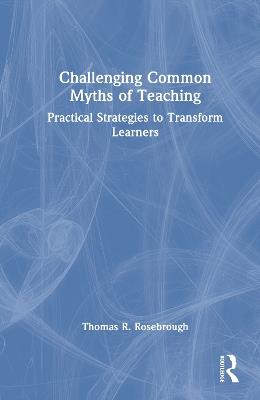 Challenging Common Myths of Teaching: Practical Strategies to Transform Learners - Thomas R. Rosebrough - cover