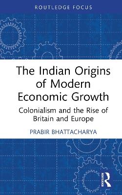 The Indian Origins of Modern Economic Growth: Colonialism and the Rise of Britain and Europe - Prabir Bhattacharya - cover