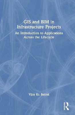 GIS and BIM in Infrastructure Projects: An Introduction to Applications Across the Lifecycle - Vijay Kr. Bansal - cover