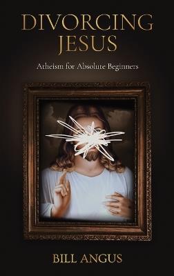 Divorcing Jesus: Atheism for Absolute Beginners - Bill Angus - cover