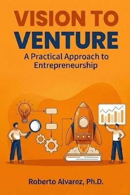 Vision to Venture: A Practical Approach to Entrepreneurship - Roberto Alvarez Ph D - cover
