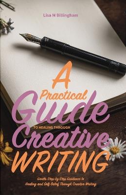 A Practical Guide to Healing Through Creative Writing: Gentle, Step-by-Step Guidance to Healing and Self-Belief Through Creative Writing - Lisa M Billingham - cover
