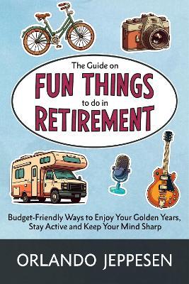 The Guide on Fun Things to do in Retirement: Budget-Friendly Ways to Enjoy Your Golden Years, Stay Active and Keep Your Mind Sharp - Orlando Jeppesen - cover
