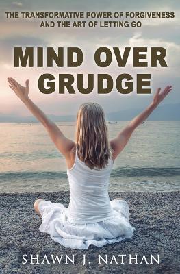 Mind Over Grudge: The Transformative Power Of Forgiveness And The Art Of Letting Go - Shawn J Nathan - cover