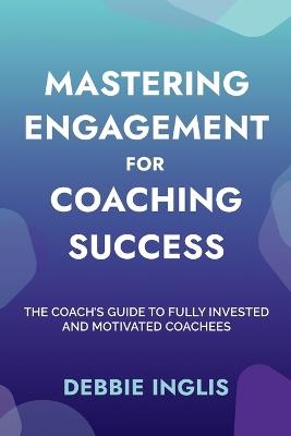 Mastering Engagement for Coaching Success: The Coach's Guide to Fully Invested and Motivated Coachees - Debbie Inglis - cover
