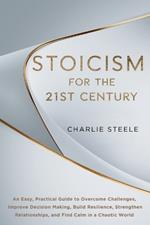 Stoicism for the 21st Century: An Easy, Practical Guide to Overcome Challenges, Improve Decision Making, Build Resilience, Strengthen Relationships, and Find Calm in a Chaotic World