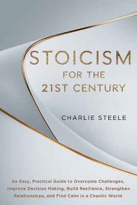 Stoicism for the 21st Century: An Easy, Practical Guide to Overcome Challenges, Improve Decision Making, Build Resilience, Strengthen Relationships, and Find Calm in a Chaotic World - Charlie Steele - cover