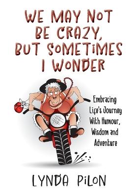 We May Not Be Crazy, But Sometimes I Wonder: Embracing Life's Journey With Humour, Wisdom and Adventure - Lynda Pilon - cover