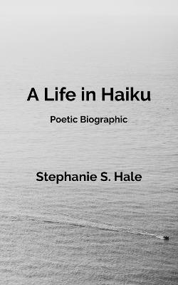 A Life in Haiku: Poetic Biographic - Stephanie S Hale - cover
