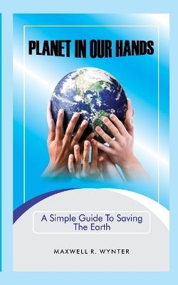 Planet In Our Hands: A Simple Guide to Saving the Earth - Maxwell R Wynter - cover