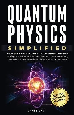 Quantum Physics Simplified: From wave-particle duality to quantum computing; satisfy your curiosity, explore field theory and other mind-bending concepts in an easy-to-understand way, without complex math. - James Vast - cover